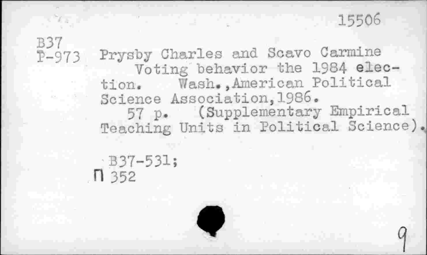 ﻿155<%
B37
P-973 Prysby Charles and Scavo Carmine
Voting behavior the 1984 election.	Wash.,American Political
Science Association,1986.
57 p. (Supplementary Empirical Teaching Units in Political Science)
B37-531;
H 352